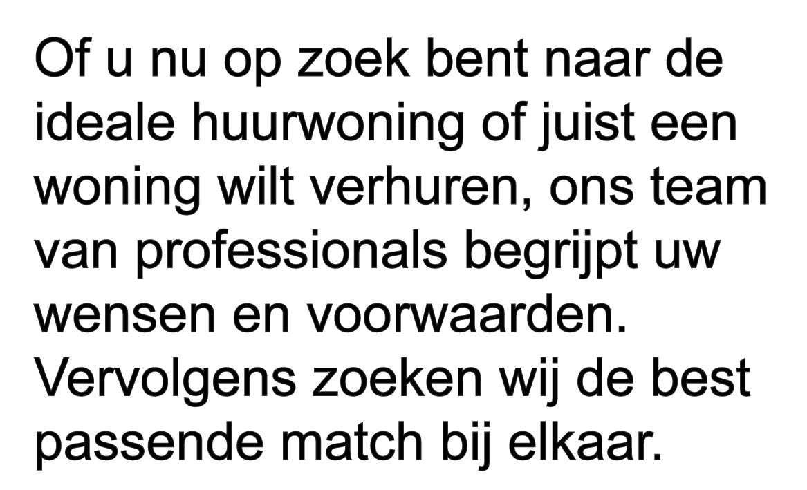 Of u nu op zoek bent naar de ideale huurwoning of juist een woning wilt verhuren, ons team van professionals begrijpt uw wensen en voorwaarden. Vervolgens zoeken wij de best passende match bij elkaar.